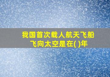 我国首次载人航天飞船飞向太空是在( )年